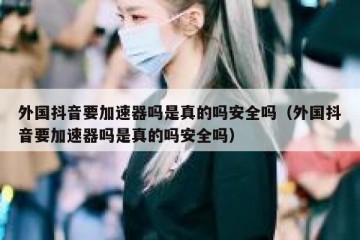 外国抖音要加速器吗是真的吗安全吗（外国抖音要加速器吗是真的吗安全吗）