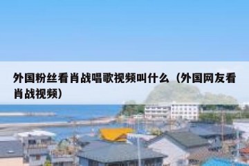 外国粉丝看肖战唱歌视频叫什么（外国网友看肖战视频）