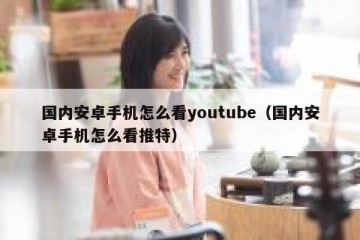 国内安卓手机怎么看youtube（国内安卓手机怎么看推特）