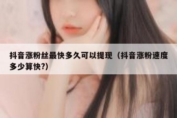 抖音涨粉丝最快多久可以提现（抖音涨粉速度多少算快?）