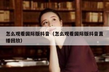 怎么观看国际版抖音（怎么观看国际版抖音直播回放）