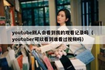 youtube别人会看到我的观看记录吗（youtuber可以看到谁看过视频吗）
