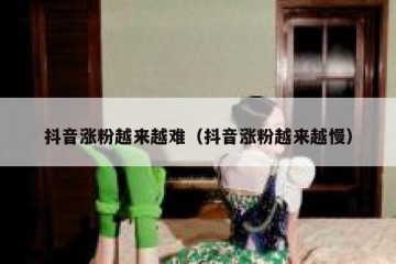 抖音涨粉越来越难（抖音涨粉越来越慢）