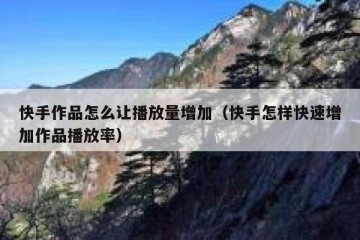 快手作品怎么让播放量增加（快手怎样快速增加作品播放率）