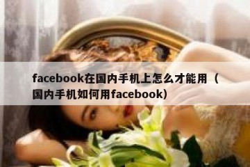 facebook在国内手机上怎么才能用（国内手机如何用facebook）