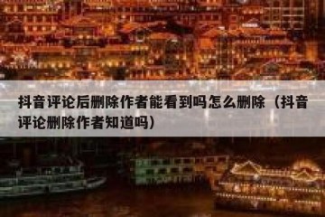 抖音评论后删除作者能看到吗怎么删除（抖音评论删除作者知道吗）
