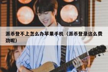 派币登不上怎么办苹果手机（派币登录这么费劲呢）
