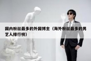 国内粉丝最多的外国博主（海外粉丝最多的男艺人排行榜）