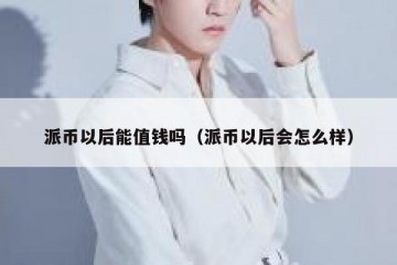 派币以后能值钱吗（派币以后会怎么样）