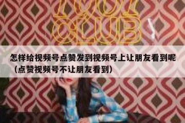 怎样给视频号点赞发到视频号上让朋友看到呢（点赞视频号不让朋友看到）