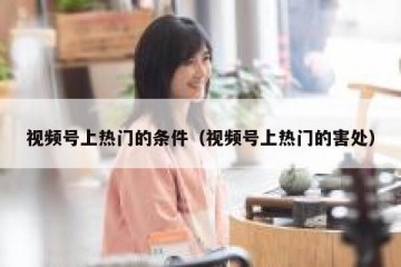 视频号上热门的条件（视频号上热门的害处）