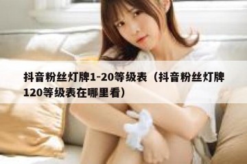 抖音粉丝灯牌1-20等级表（抖音粉丝灯牌120等级表在哪里看）
