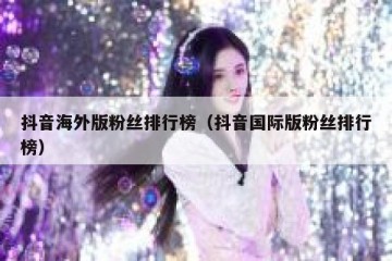 抖音海外版粉丝排行榜（抖音国际版粉丝排行榜）