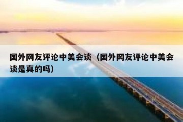 国外网友评论中美会谈（国外网友评论中美会谈是真的吗）