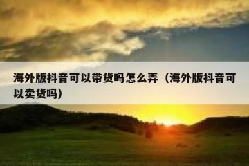 海外版抖音可以带货吗怎么弄（海外版抖音可以卖货吗）