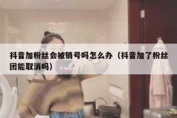 抖音加粉丝会被销号吗怎么办（抖音加了粉丝团能取消吗）
