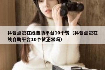 抖音点赞在线自助平台10个赞（抖音点赞在线自助平台10个赞正常吗）