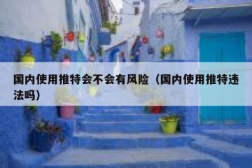 国内使用推特会不会有风险（国内使用推特违法吗）
