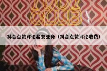 抖音点赞评论套餐业务（抖音点赞评论收费）