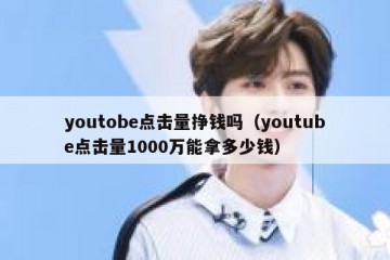 youtobe点击量挣钱吗（youtube点击量1000万能拿多少钱）