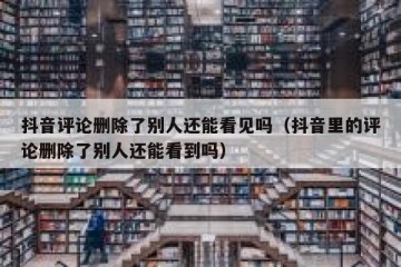 抖音评论删除了别人还能看见吗（抖音里的评论删除了别人还能看到吗）