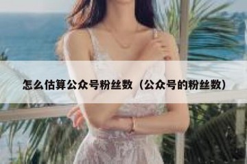 怎么估算公众号粉丝数（公众号的粉丝数）