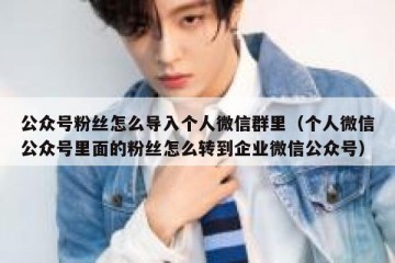 公众号粉丝怎么导入个人微信群里（个人微信公众号里面的粉丝怎么转到企业微信公众号）