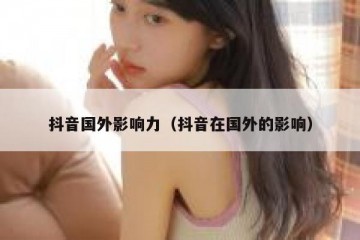 抖音国外影响力（抖音在国外的影响）