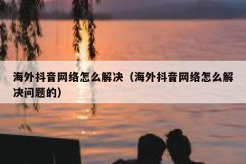 海外抖音网络怎么解决（海外抖音网络怎么解决问题的）
