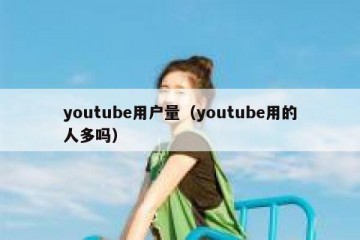 youtube用户量（youtube用的人多吗）