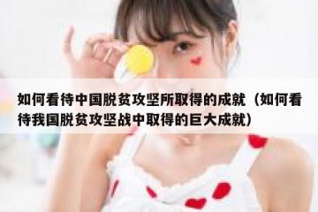 如何看待中国脱贫攻坚所取得的成就（如何看待我国脱贫攻坚战中取得的巨大成就）