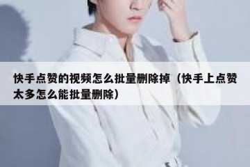 快手点赞的视频怎么批量删除掉（快手上点赞太多怎么能批量删除）