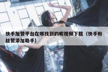 快手加赞平台在哪找到的呢视频下载（快手粉丝赞添加助手）