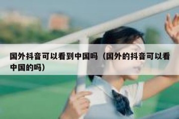 国外抖音可以看到中国吗（国外的抖音可以看中国的吗）