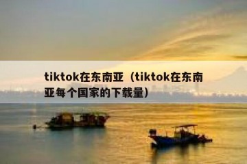 tiktok在东南亚（tiktok在东南亚每个国家的下载量）