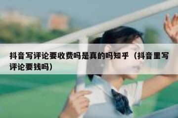 抖音写评论要收费吗是真的吗知乎（抖音里写评论要钱吗）
