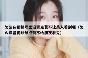 怎么在视频号里设置点赞不让某人看到呢（怎么设置视频号点赞不给朋友看见）