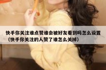 快手你关注谁点赞谁会被好友看到吗怎么设置（快手你关注的人赞了谁怎么关掉）
