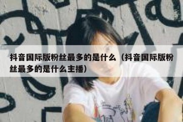 抖音国际版粉丝最多的是什么（抖音国际版粉丝最多的是什么主播）