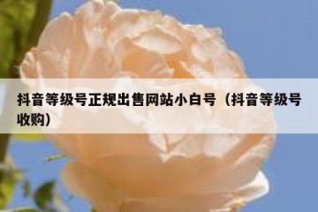 抖音等级号正规出售网站小白号（抖音等级号收购）