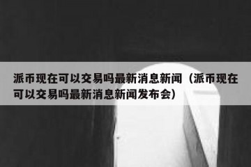 派币现在可以交易吗最新消息新闻（派币现在可以交易吗最新消息新闻发布会）