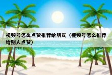视频号怎么点赞推荐给朋友（视频号怎么推荐给别人点赞）