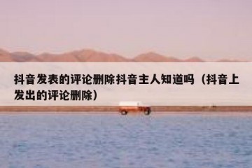 抖音发表的评论删除抖音主人知道吗（抖音上发出的评论删除）