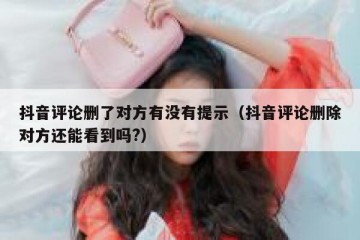 抖音评论删了对方有没有提示（抖音评论删除对方还能看到吗?）