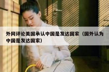 外网评论美国承认中国是发达国家（国外认为中国是发达国家）