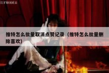推特怎么批量取消点赞记录（推特怎么批量删除喜欢）