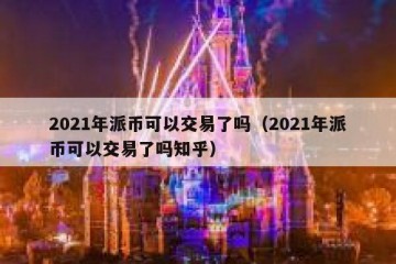 2021年派币可以交易了吗（2021年派币可以交易了吗知乎）