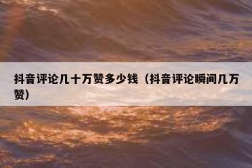 抖音评论几十万赞多少钱（抖音评论瞬间几万赞）