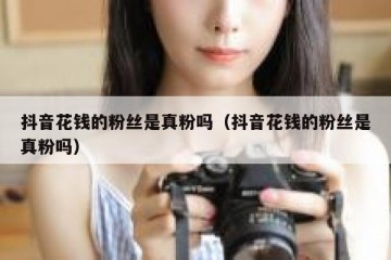 抖音花钱的粉丝是真粉吗（抖音花钱的粉丝是真粉吗）