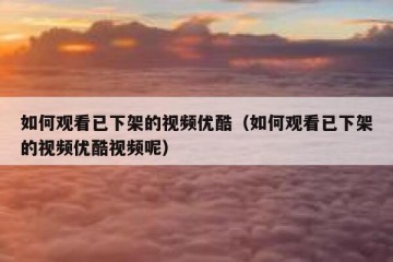 如何观看已下架的视频优酷（如何观看已下架的视频优酷视频呢）